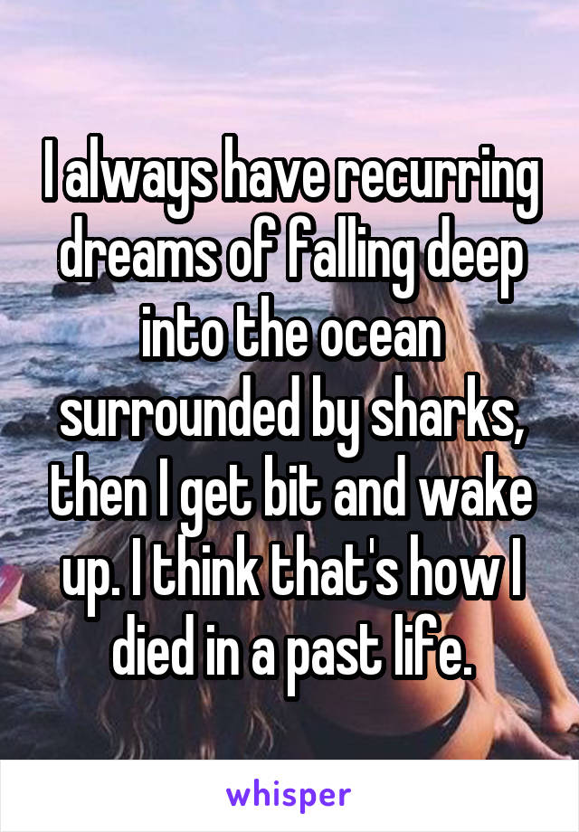 I always have recurring dreams of falling deep into the ocean surrounded by sharks, then I get bit and wake up. I think that's how I died in a past life.