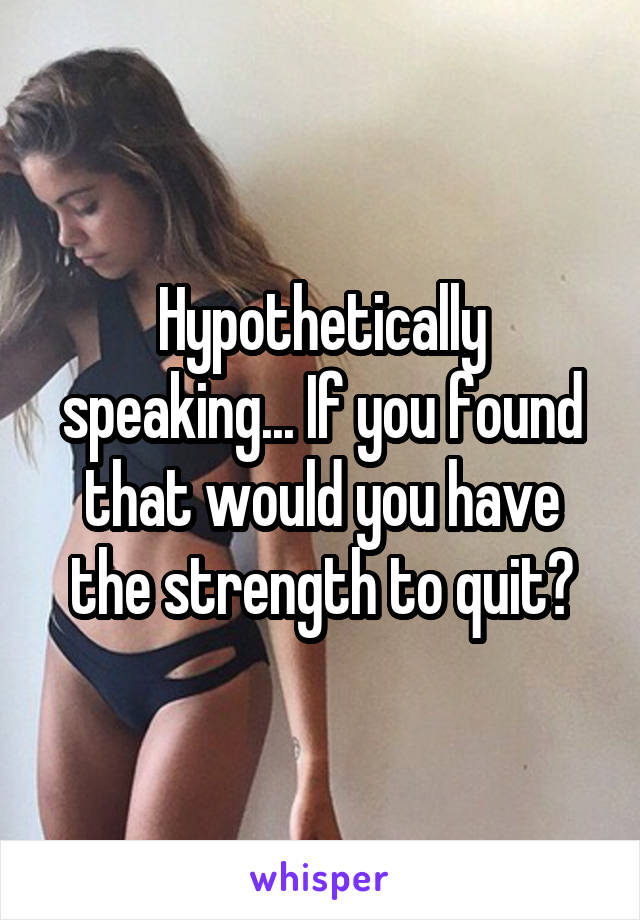 Hypothetically speaking... If you found that would you have the strength to quit?