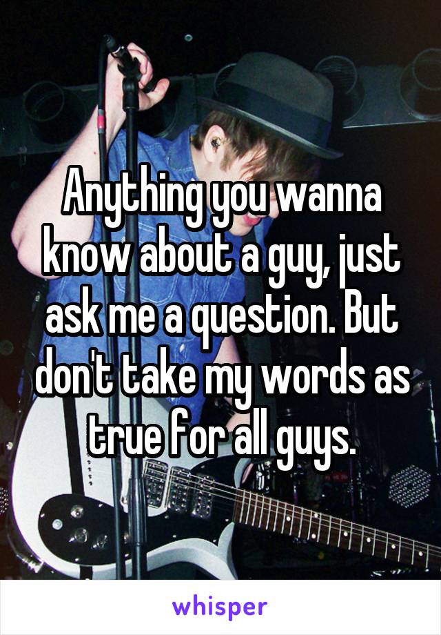 Anything you wanna know about a guy, just ask me a question. But don't take my words as true for all guys.