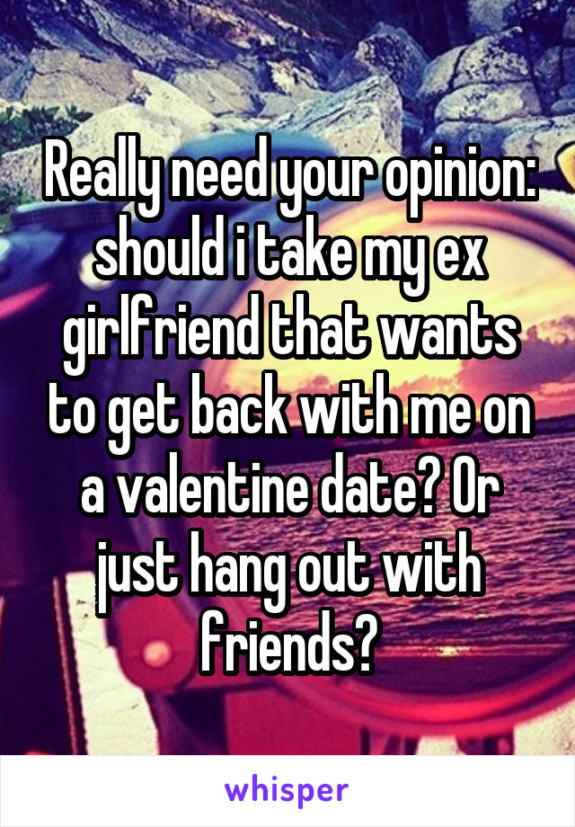 Really need your opinion: should i take my ex girlfriend that wants to get back with me on a valentine date? Or just hang out with friends?