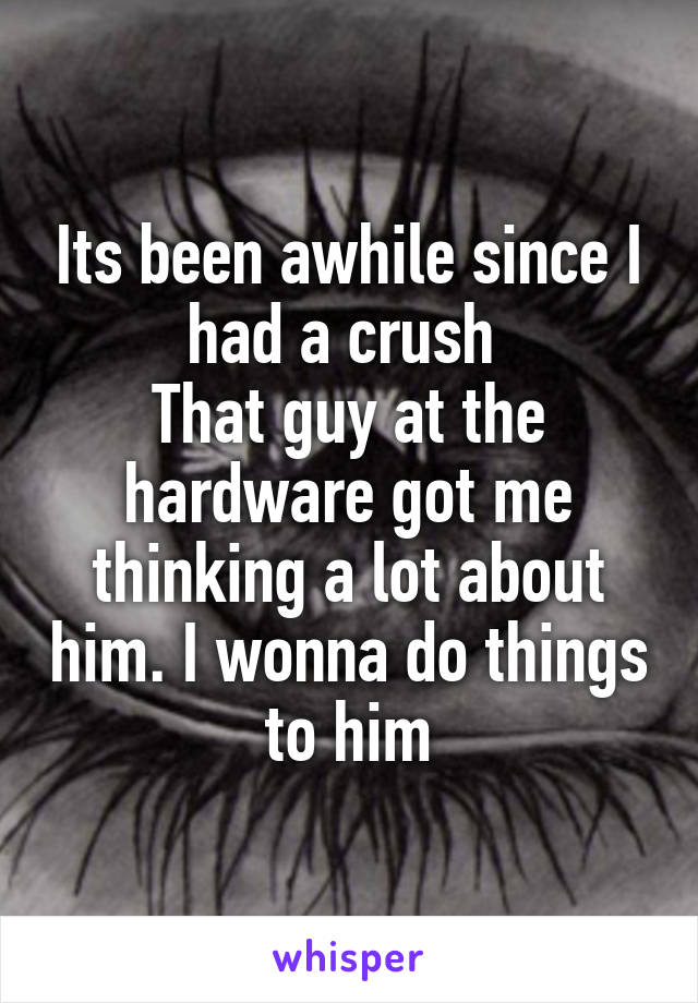 Its been awhile since I had a crush 
That guy at the hardware got me thinking a lot about him. I wonna do things to him
