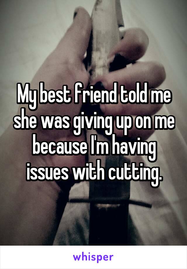 My best friend told me she was giving up on me because I'm having issues with cutting.