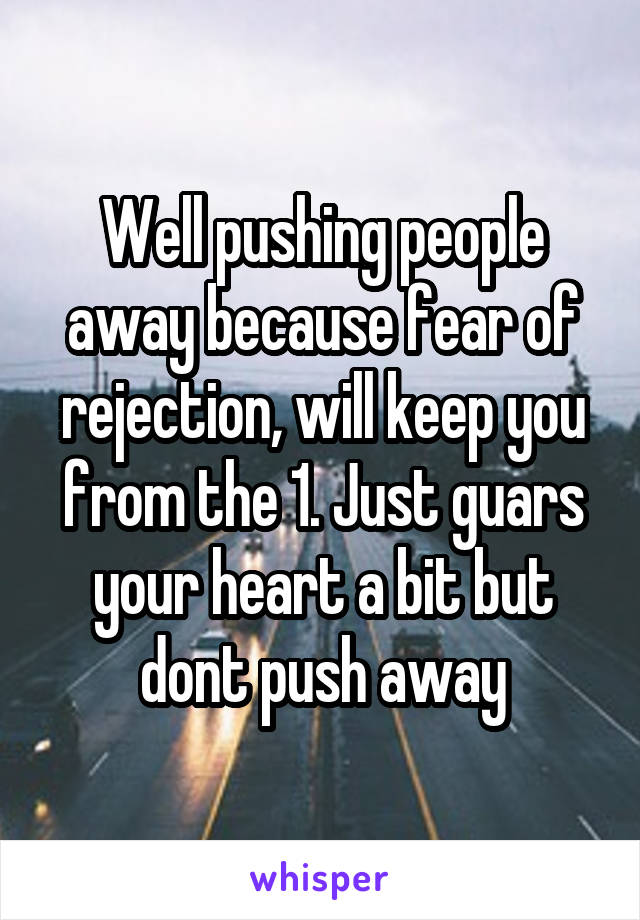 Well pushing people away because fear of rejection, will keep you from the 1. Just guars your heart a bit but dont push away