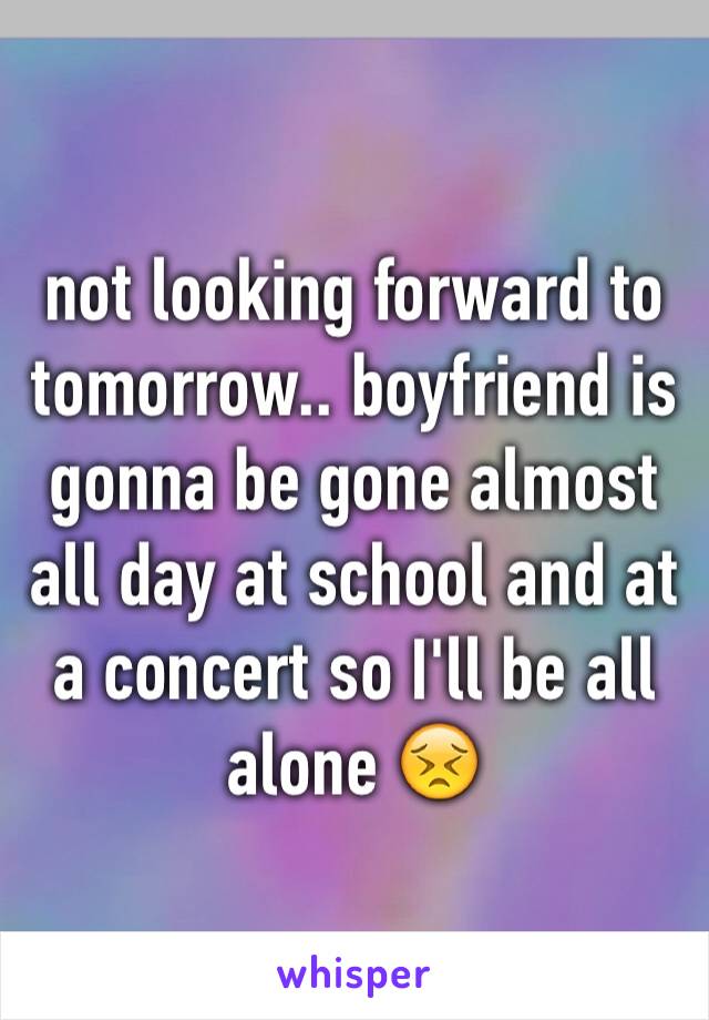 not looking forward to tomorrow.. boyfriend is gonna be gone almost all day at school and at a concert so I'll be all alone 😣