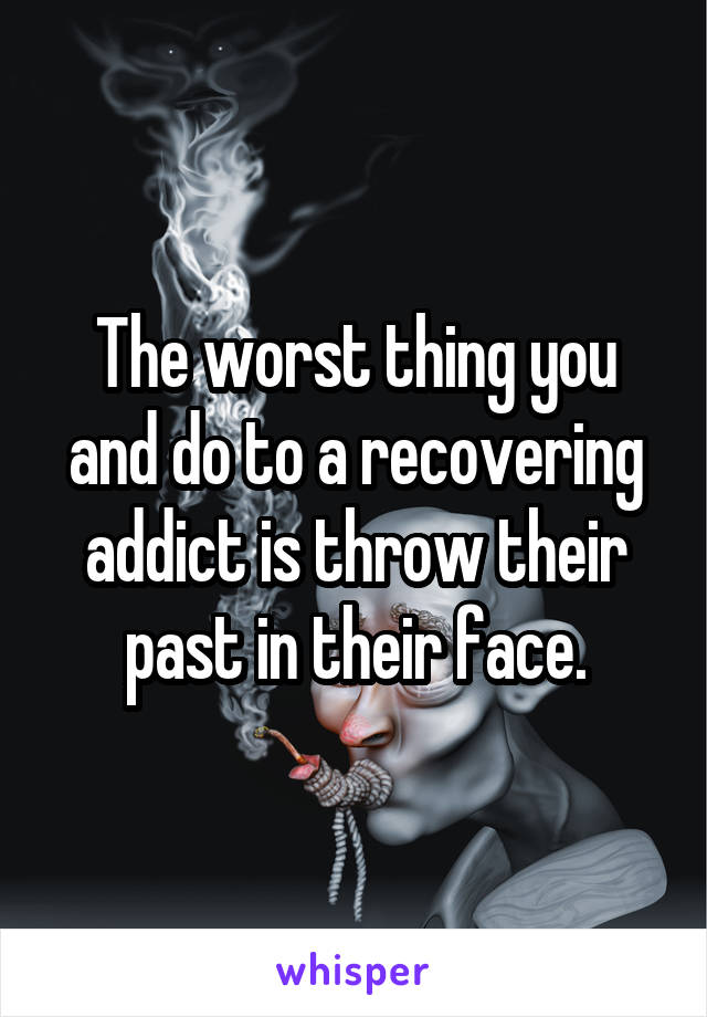 The worst thing you and do to a recovering addict is throw their past in their face.