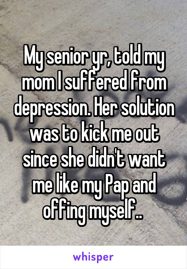 My senior yr, told my mom I suffered from depression. Her solution was to kick me out since she didn't want me like my Pap and offing myself.. 