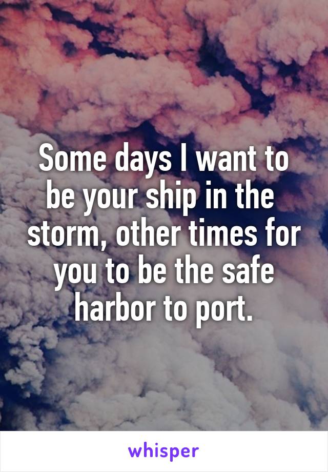 Some days I want to be your ship in the  storm, other times for you to be the safe harbor to port.