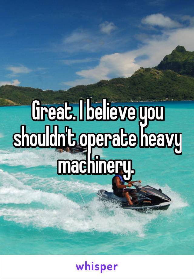 Great. I believe you shouldn't operate heavy machinery. 
