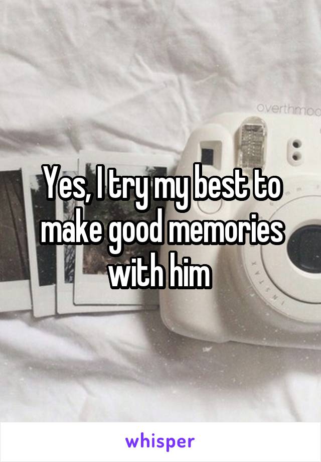 Yes, I try my best to make good memories with him 
