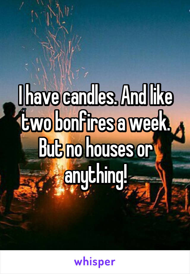 I have candles. And like two bonfires a week. But no houses or anything!