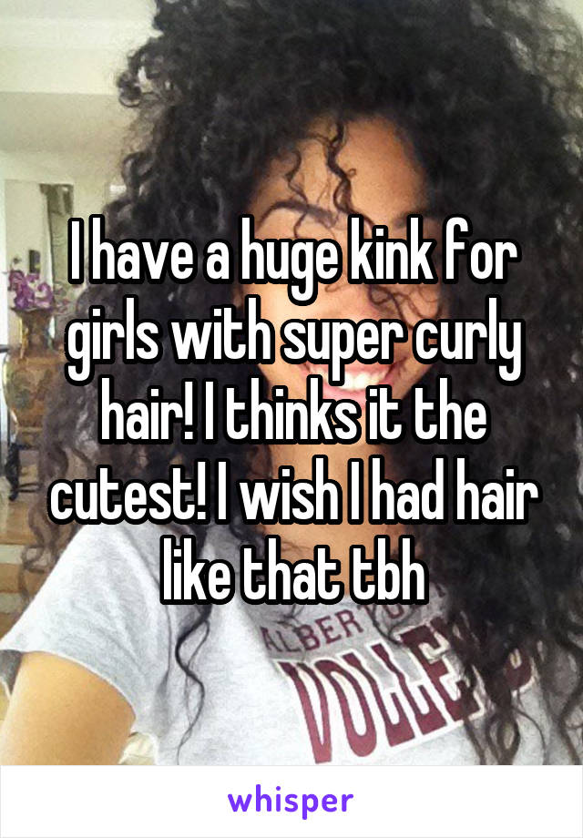 I have a huge kink for girls with super curly hair! I thinks it the cutest! I wish I had hair like that tbh