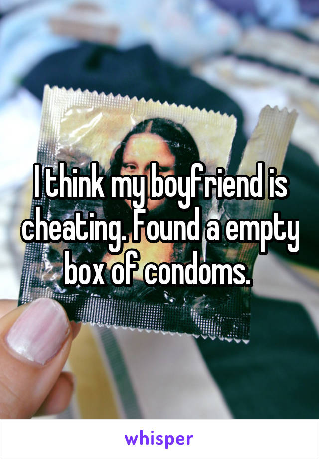 I think my boyfriend is cheating. Found a empty box of condoms. 