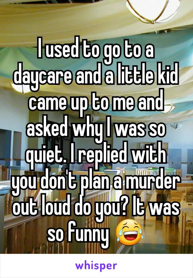 I used to go to a daycare and a little kid came up to me and asked why I was so quiet. I replied with you don't plan a murder out loud do you? It was so funny 😂