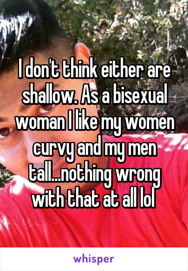 I don't think either are shallow. As a bisexual woman I like my women curvy and my men tall...nothing wrong with that at all lol 