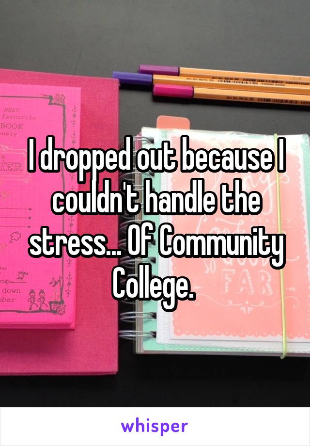 I dropped out because I couldn't handle the stress... Of Community College. 
