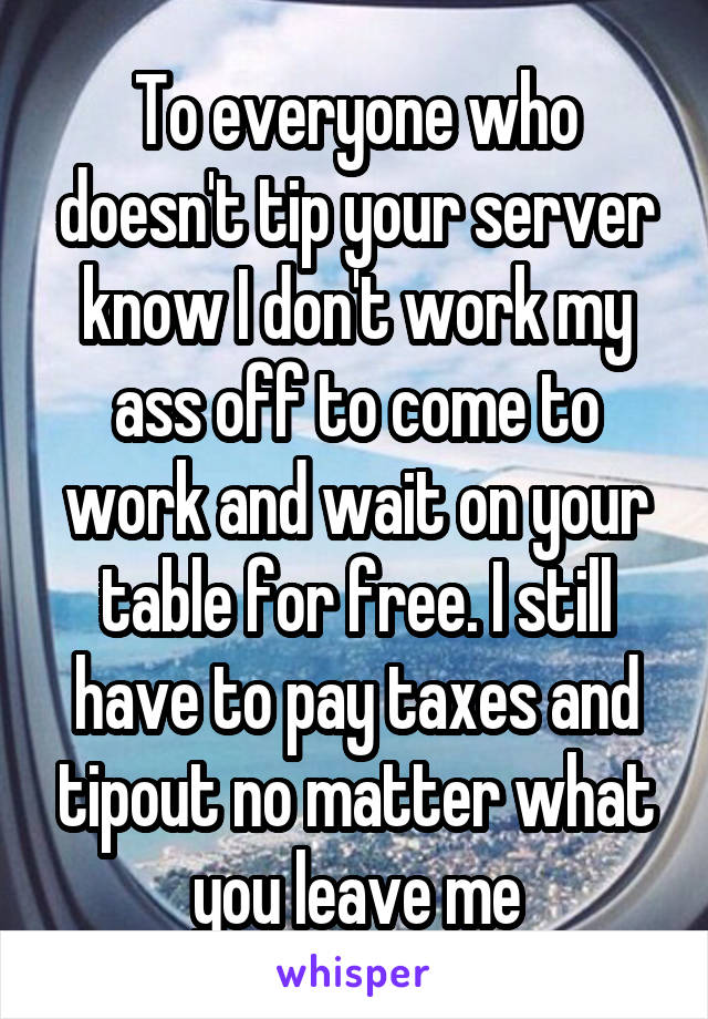 To everyone who doesn't tip your server know I don't work my ass off to come to work and wait on your table for free. I still have to pay taxes and tipout no matter what you leave me