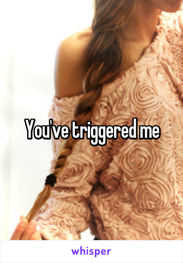 You've triggered me