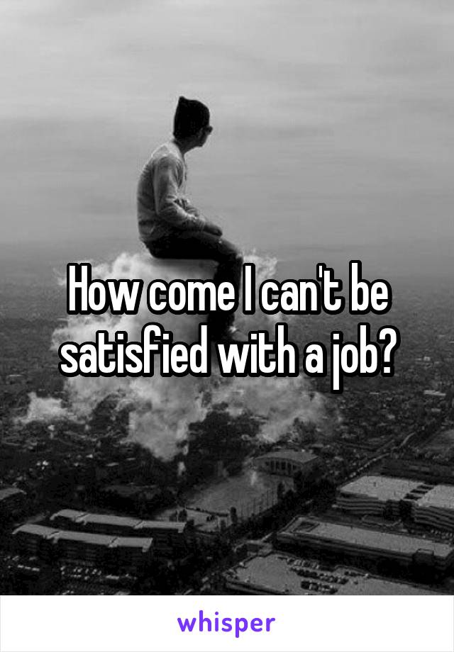How come I can't be satisfied with a job?
