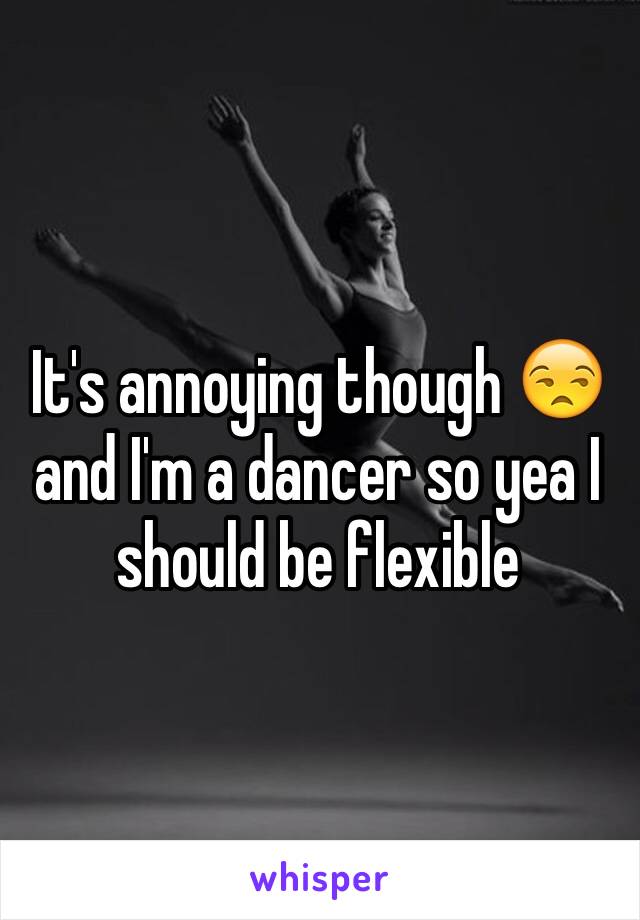 It's annoying though 😒 and I'm a dancer so yea I should be flexible 
