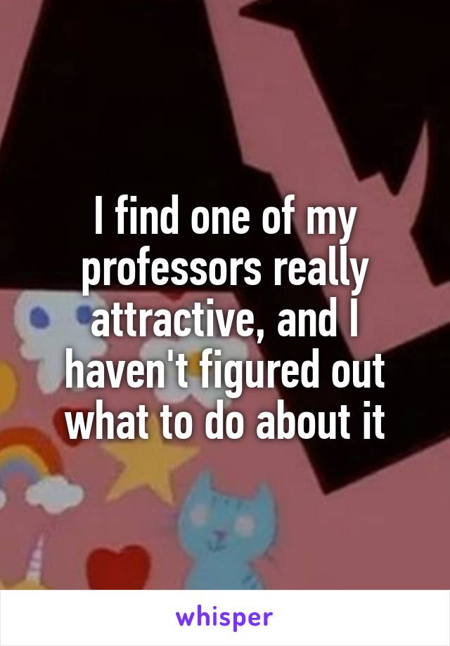 I find one of my professors really attractive, and I haven't figured out what to do about it