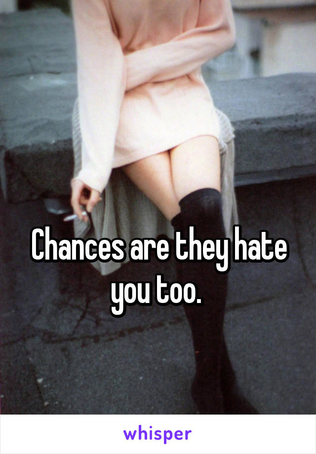 

Chances are they hate you too. 