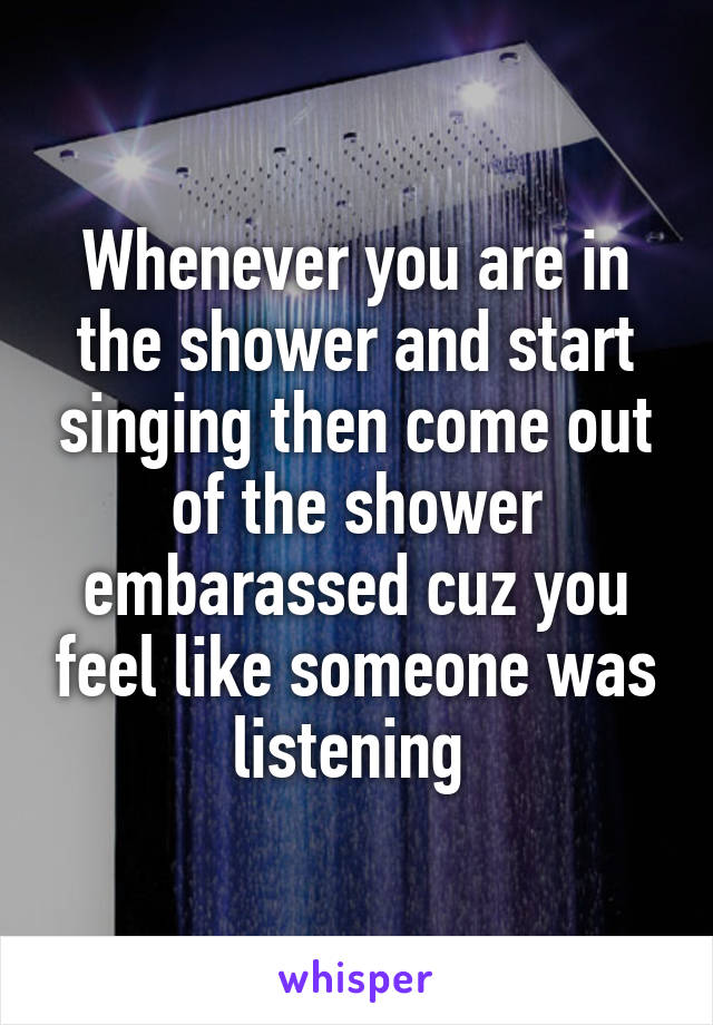 Whenever you are in the shower and start singing then come out of the shower embarassed cuz you feel like someone was listening 