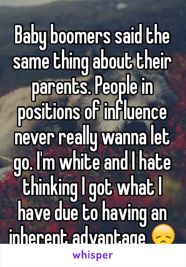 Baby boomers said the same thing about their parents. People in positions of influence never really wanna let go. I'm white and I hate thinking I got what I have due to having an inherent advantage 😞