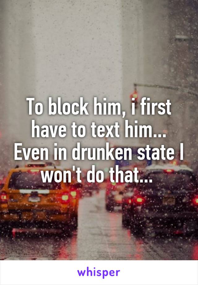 To block him, i first have to text him... Even in drunken state I won't do that... 