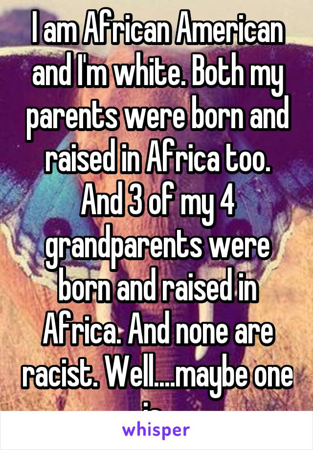 I am African American and I'm white. Both my parents were born and raised in Africa too. And 3 of my 4 grandparents were born and raised in Africa. And none are racist. Well....maybe one is. 