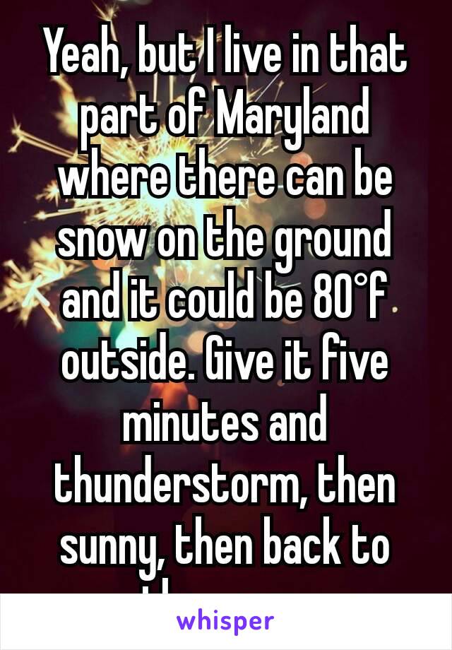 Yeah, but I live in that part of Maryland where there can be snow on the ground and it could be 80°f outside. Give it five minutes and thunderstorm, then sunny, then back to the snow.