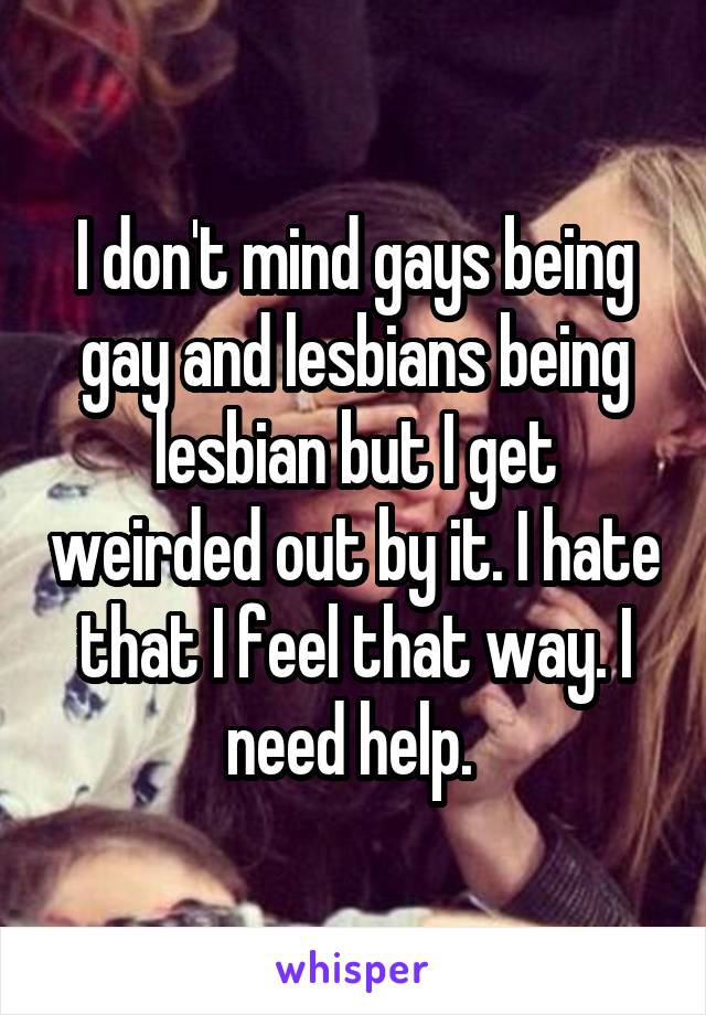 I don't mind gays being gay and lesbians being lesbian but I get weirded out by it. I hate that I feel that way. I need help. 