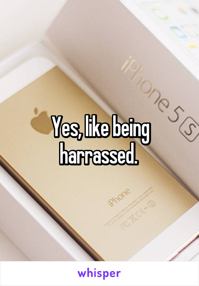 Yes, like being harrassed. 