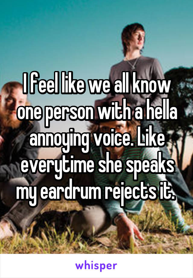 I feel like we all know one person with a hella annoying voice. Like everytime she speaks my eardrum rejects it. 