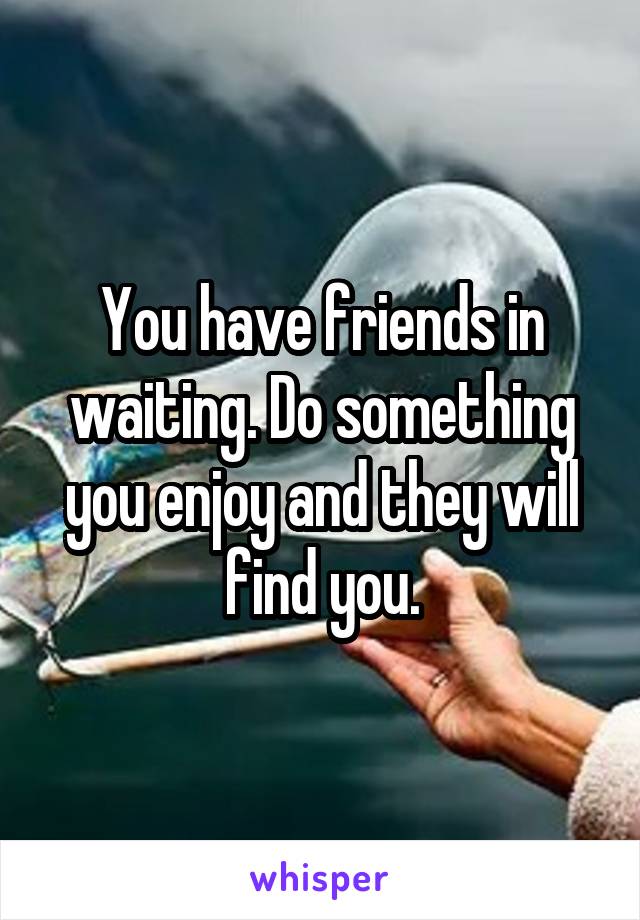 You have friends in waiting. Do something you enjoy and they will find you.
