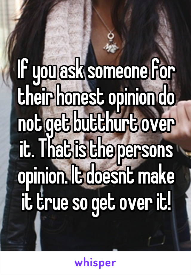 If you ask someone for their honest opinion do not get butthurt over it. That is the persons opinion. It doesnt make it true so get over it!