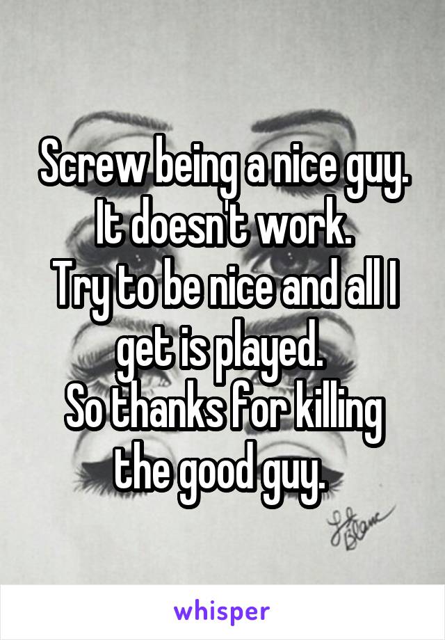 Screw being a nice guy. It doesn't work.
Try to be nice and all I get is played. 
So thanks for killing the good guy. 