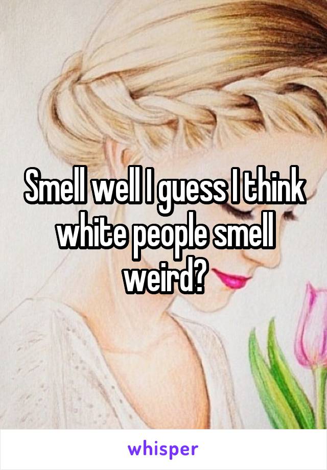 Smell well I guess I think white people smell weird?