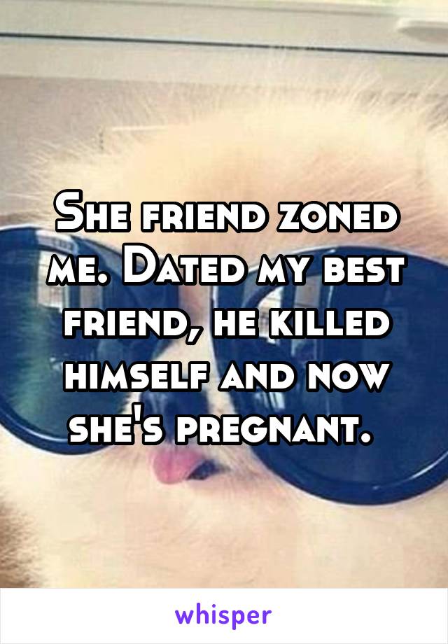 She friend zoned me. Dated my best friend, he killed himself and now she's pregnant. 