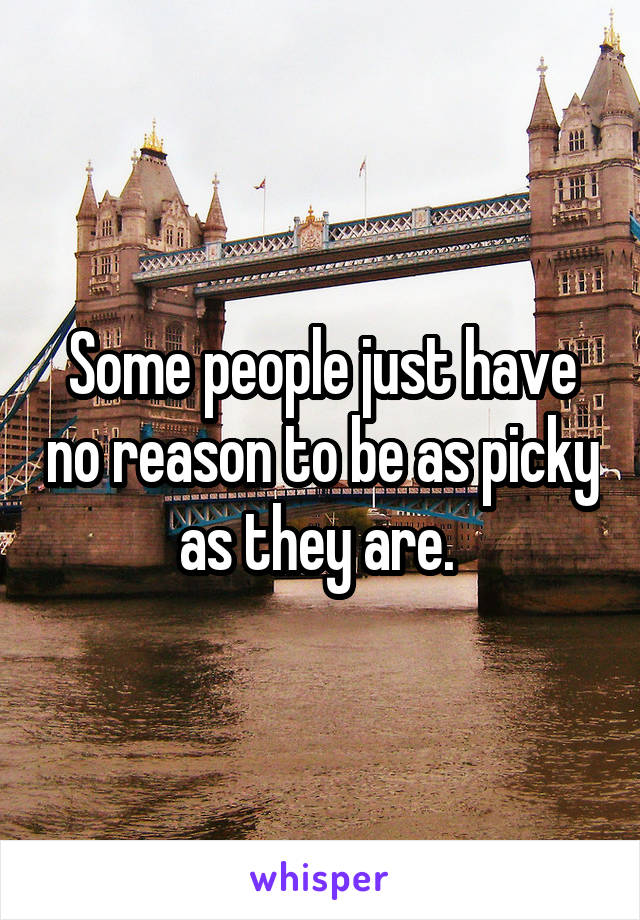 Some people just have no reason to be as picky as they are. 