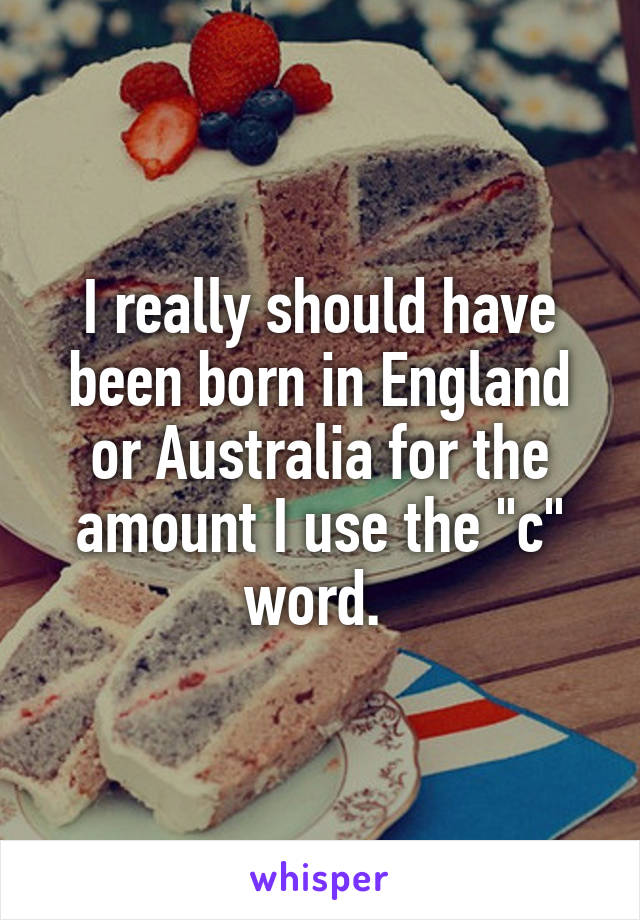 I really should have been born in England or Australia for the amount I use the "c" word. 