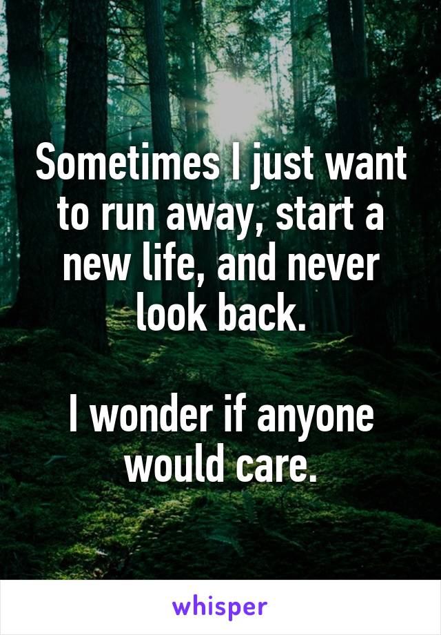 Sometimes I just want to run away, start a new life, and never look back.

I wonder if anyone would care.