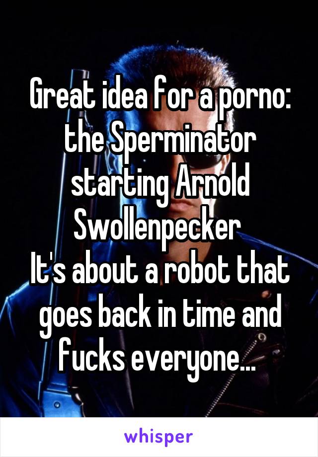 Great idea for a porno: the Sperminator starting Arnold Swollenpecker 
It's about a robot that goes back in time and fucks everyone... 