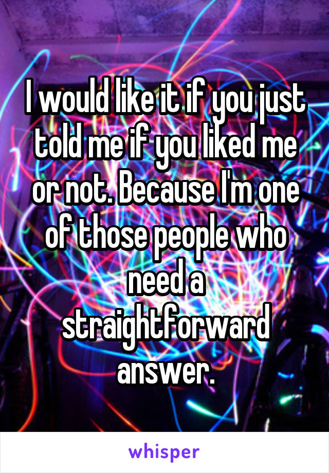 I would like it if you just told me if you liked me or not. Because I'm one of those people who need a straightforward answer.