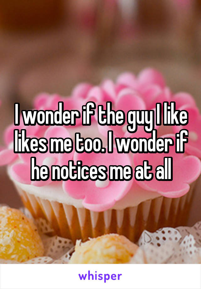 I wonder if the guy I like likes me too. I wonder if he notices me at all