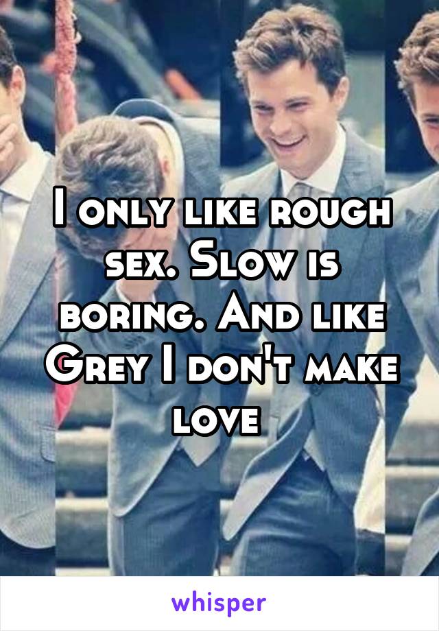 I only like rough sex. Slow is boring. And like Grey I don't make love 