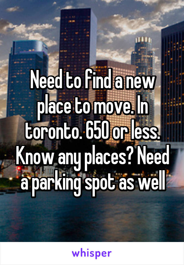 Need to find a new place to move. In toronto. 650 or less. Know any places? Need a parking spot as well