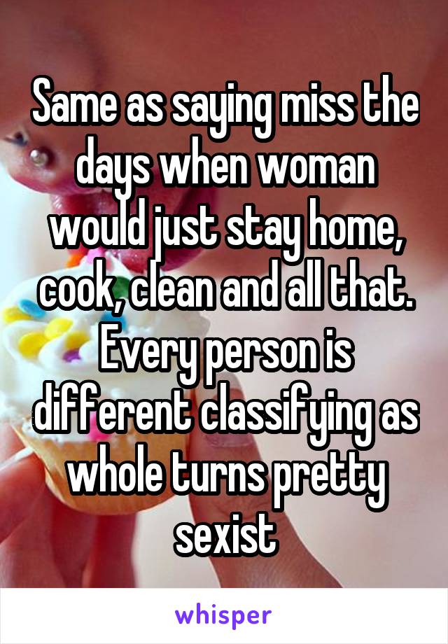 Same as saying miss the days when woman would just stay home, cook, clean and all that. Every person is different classifying as whole turns pretty sexist