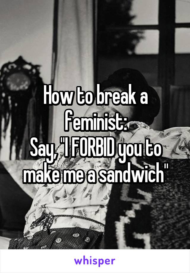 How to break a feminist:
Say, "I FORBID you to make me a sandwich"