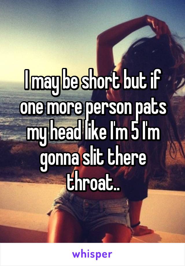 I may be short but if one more person pats my head like I'm 5 I'm gonna slit there throat..
