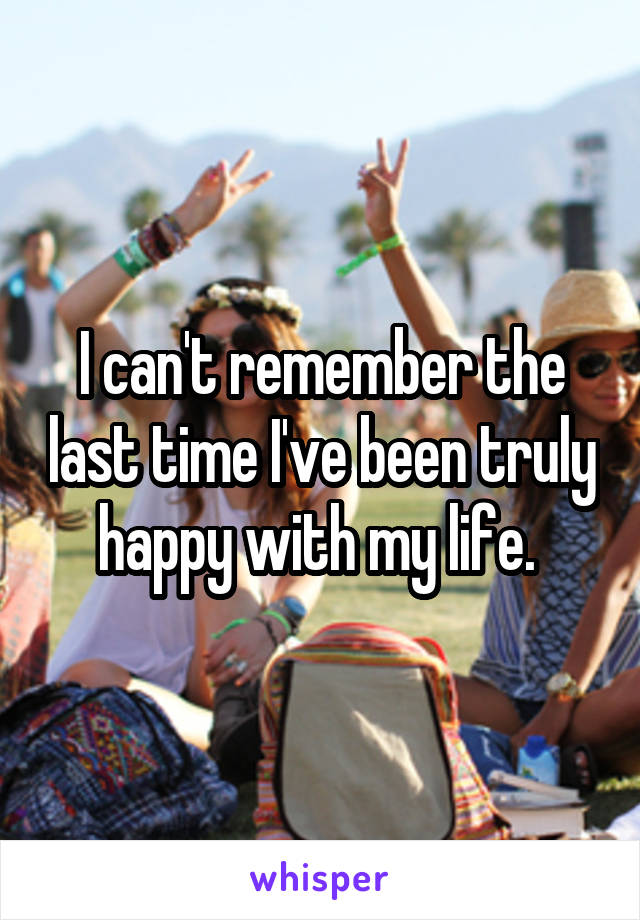 I can't remember the last time I've been truly happy with my life. 